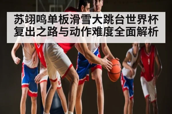 苏翊鸣单板滑雪大跳台世界杯复出之路与动作难度全面解析